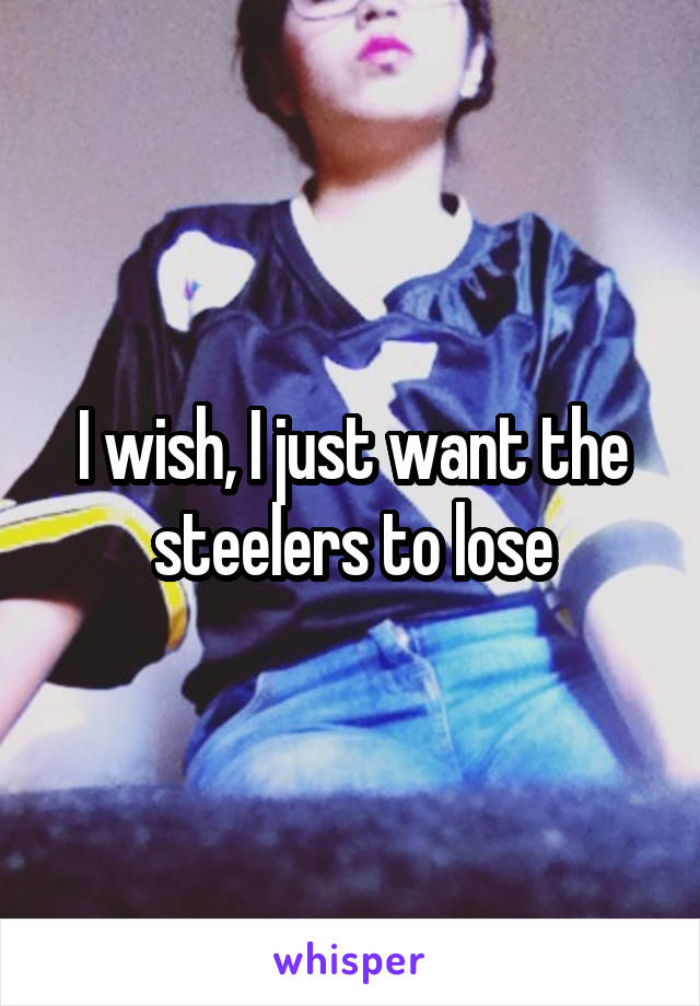 I wish, I just want the steelers to lose