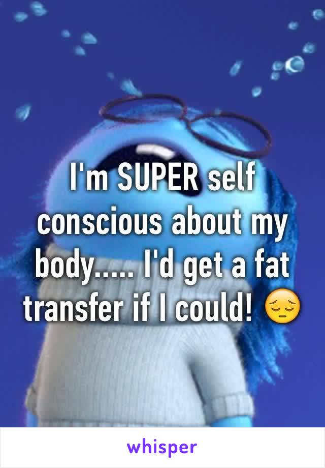 I'm SUPER self conscious about my body..... I'd get a fat transfer if I could! 😔