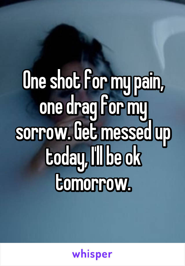 One shot for my pain, one drag for my sorrow. Get messed up today, I'll be ok tomorrow.