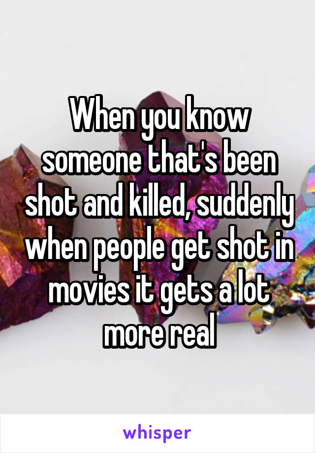 When you know someone that's been shot and killed, suddenly when people get shot in movies it gets a lot more real