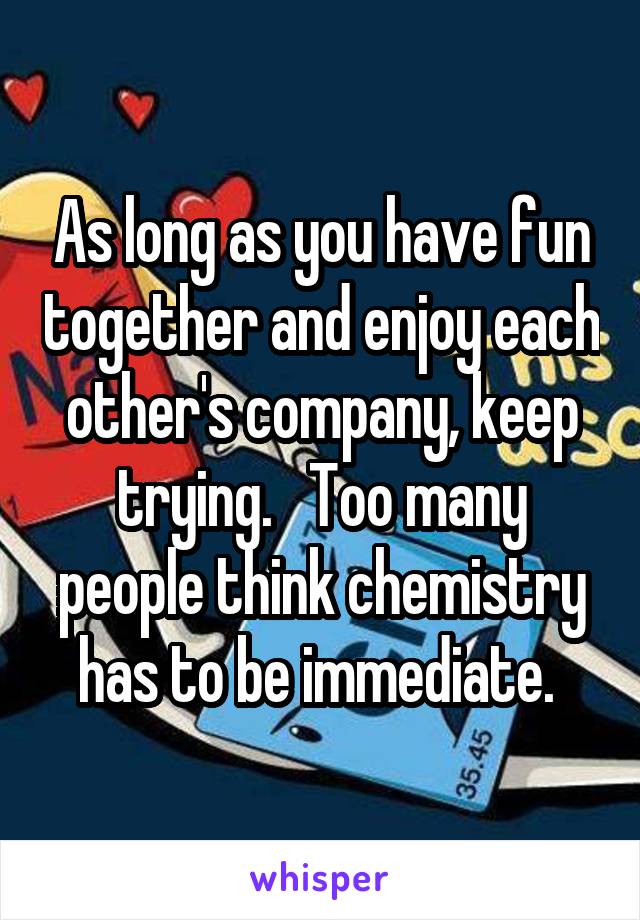 As long as you have fun together and enjoy each other's company, keep trying.   Too many people think chemistry has to be immediate. 