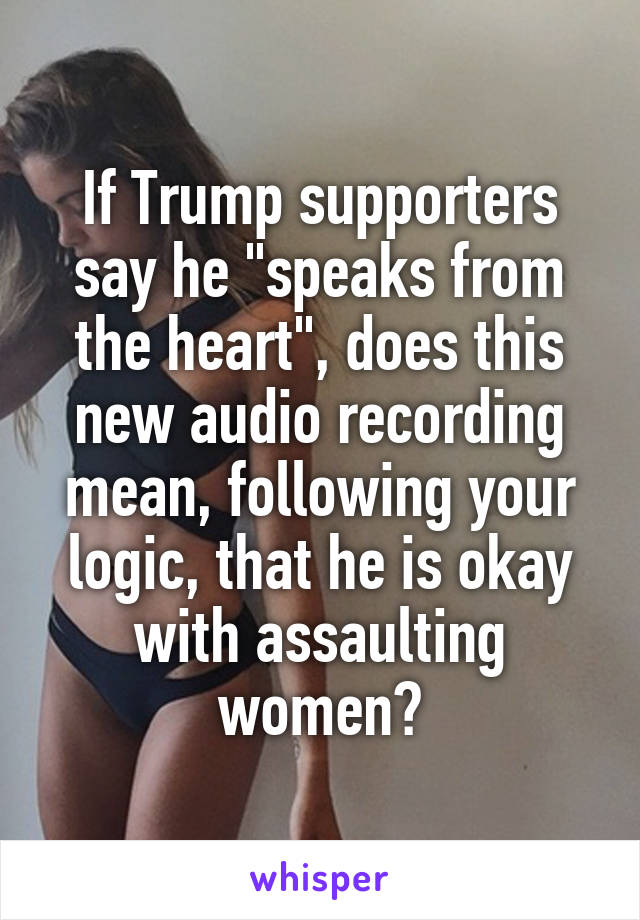 If Trump supporters say he "speaks from the heart", does this new audio recording mean, following your logic, that he is okay with assaulting women?
