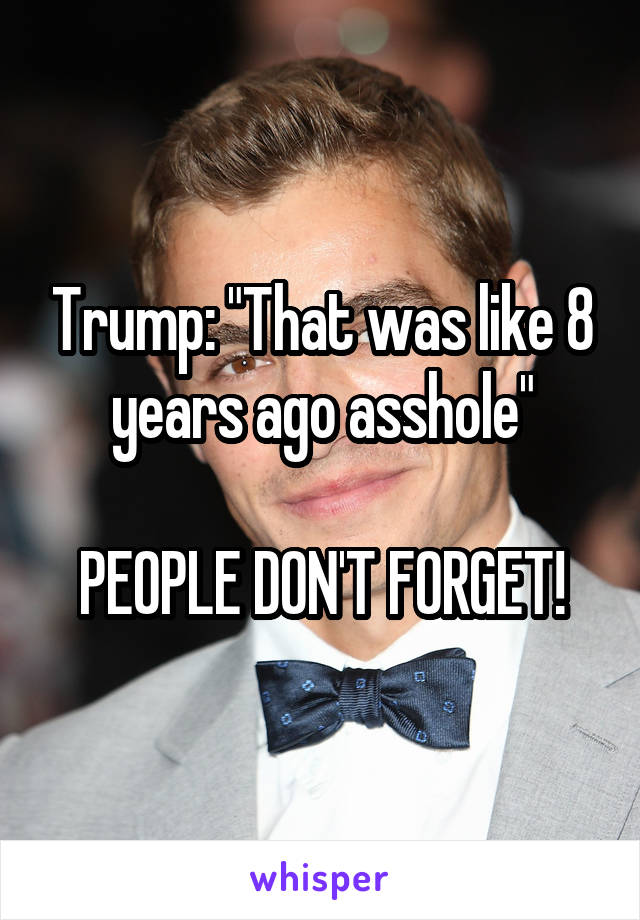 Trump: "That was like 8 years ago asshole"

PEOPLE DON'T FORGET!