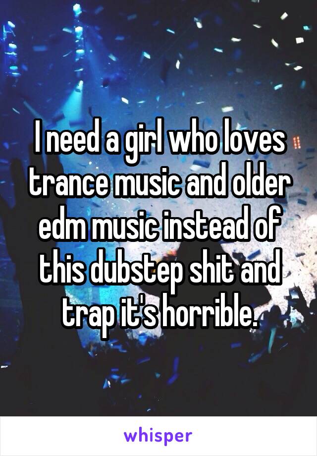 I need a girl who loves trance music and older edm music instead of this dubstep shit and trap it's horrible.