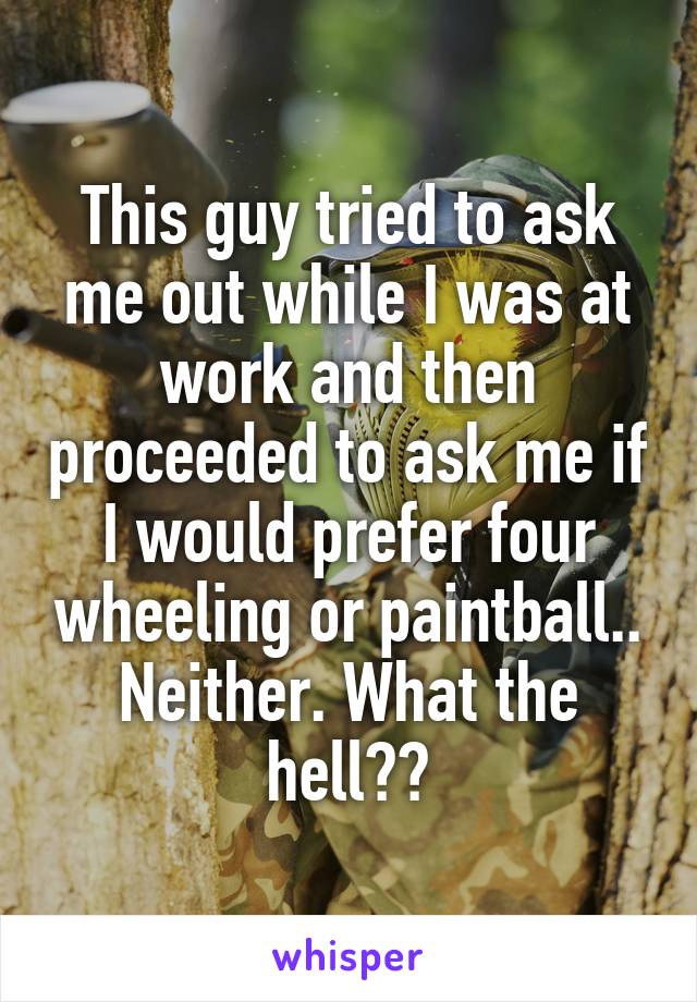 This guy tried to ask me out while I was at work and then proceeded to ask me if I would prefer four wheeling or paintball..
Neither. What the hell??
