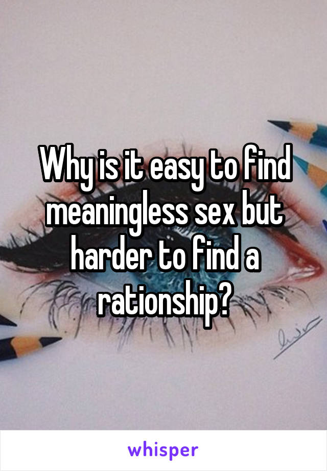 Why is it easy to find meaningless sex but harder to find a rationship?