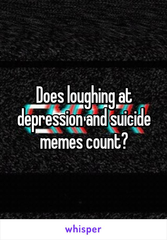 Does loughing at depression and suicide memes count?