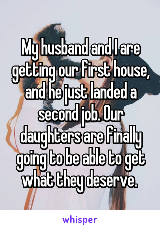 My husband and I are getting our first house, and he just landed a second job. Our daughters are finally going to be able to get what they deserve. 
