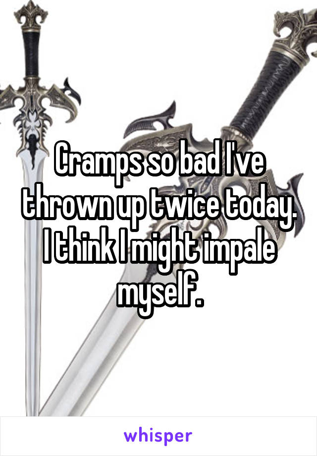 Cramps so bad I've thrown up twice today. I think I might impale myself.