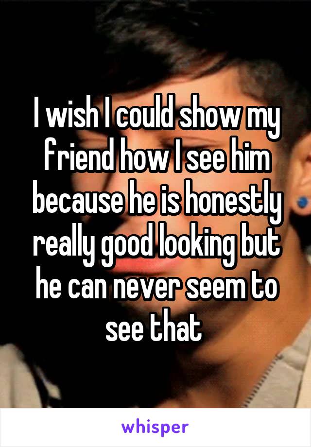 I wish I could show my friend how I see him because he is honestly really good looking but he can never seem to see that 