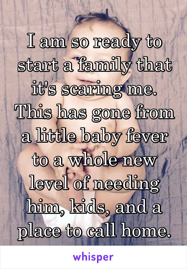 I am so ready to start a family that it's scaring me. This has gone from a little baby fever to a whole new level of needing him, kids, and a place to call home.