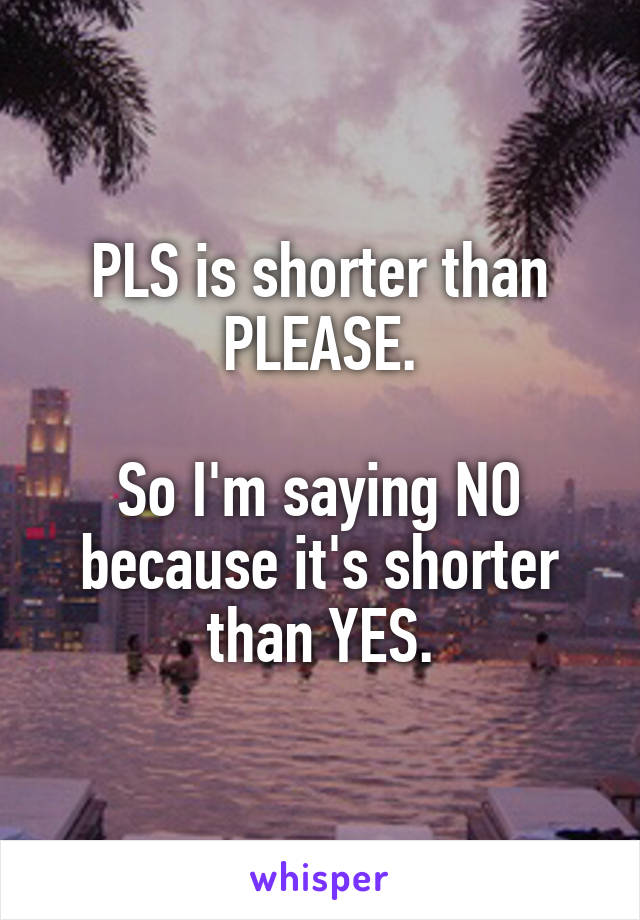 PLS is shorter than PLEASE.

So I'm saying NO because it's shorter than YES.