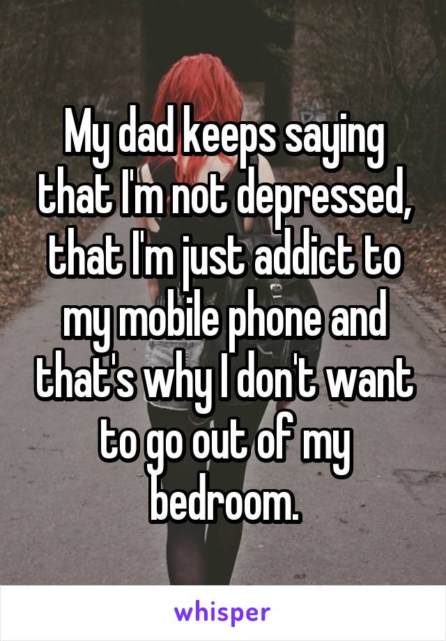 My dad keeps saying that I'm not depressed, that I'm just addict to my mobile phone and that's why I don't want to go out of my bedroom.