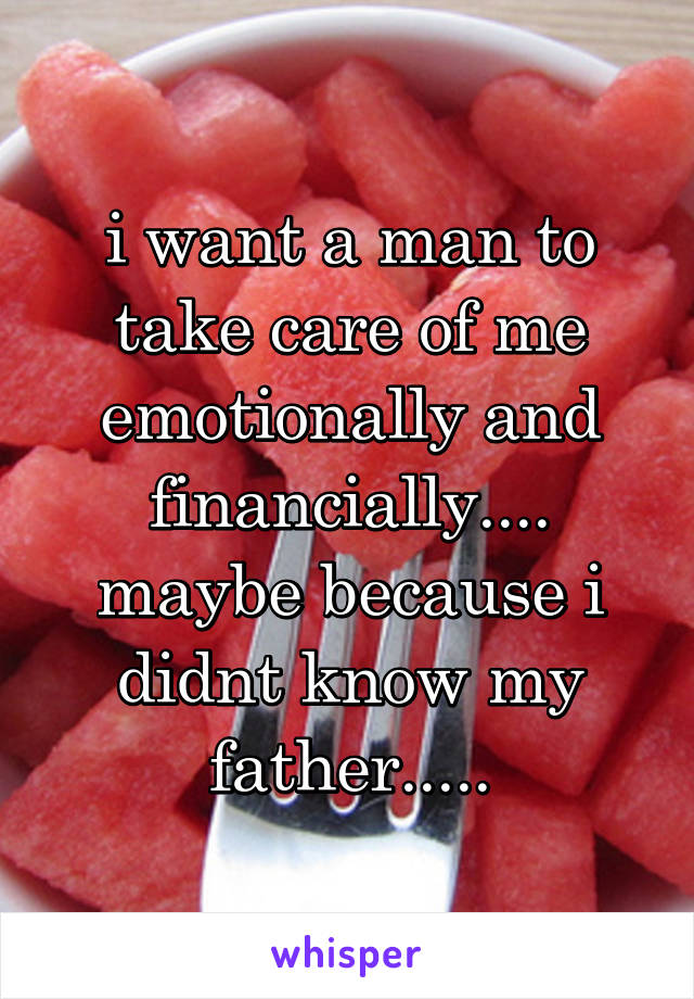 i want a man to take care of me emotionally and financially.... maybe because i didnt know my father.....