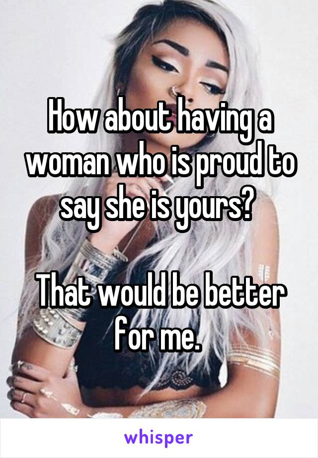 How about having a woman who is proud to say she is yours? 

That would be better for me. 