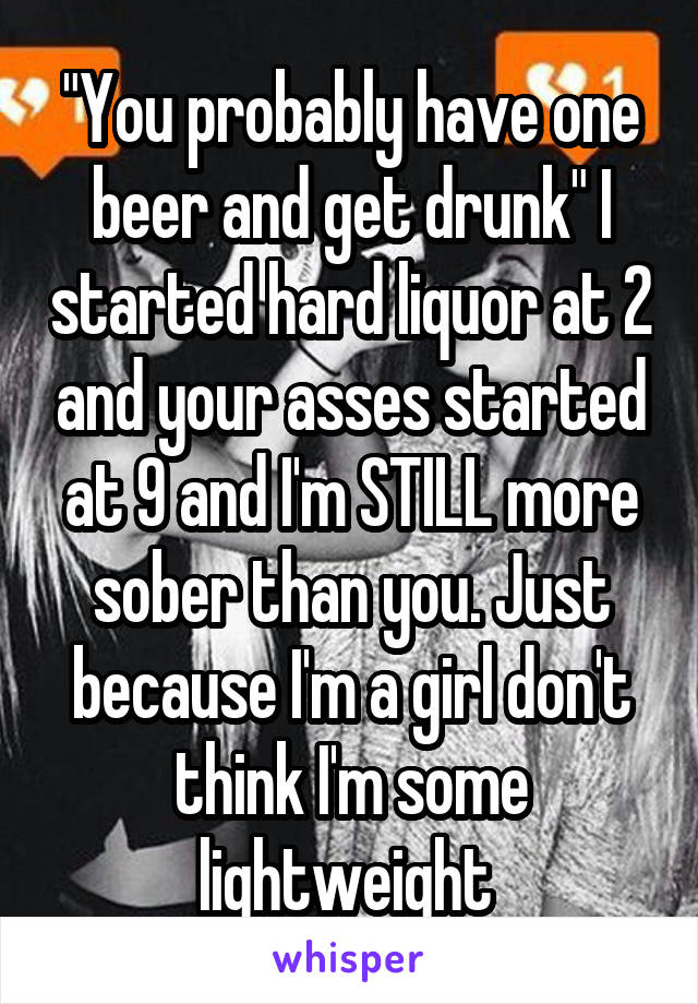 "You probably have one beer and get drunk" I started hard liquor at 2 and your asses started at 9 and I'm STILL more sober than you. Just because I'm a girl don't think I'm some lightweight 