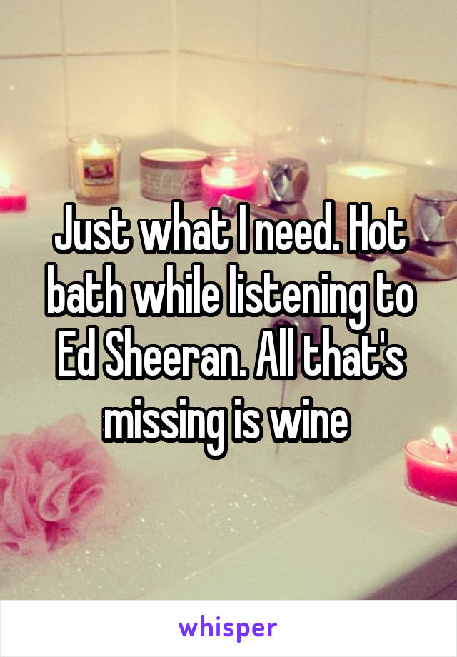 Just what I need. Hot bath while listening to Ed Sheeran. All that's missing is wine 