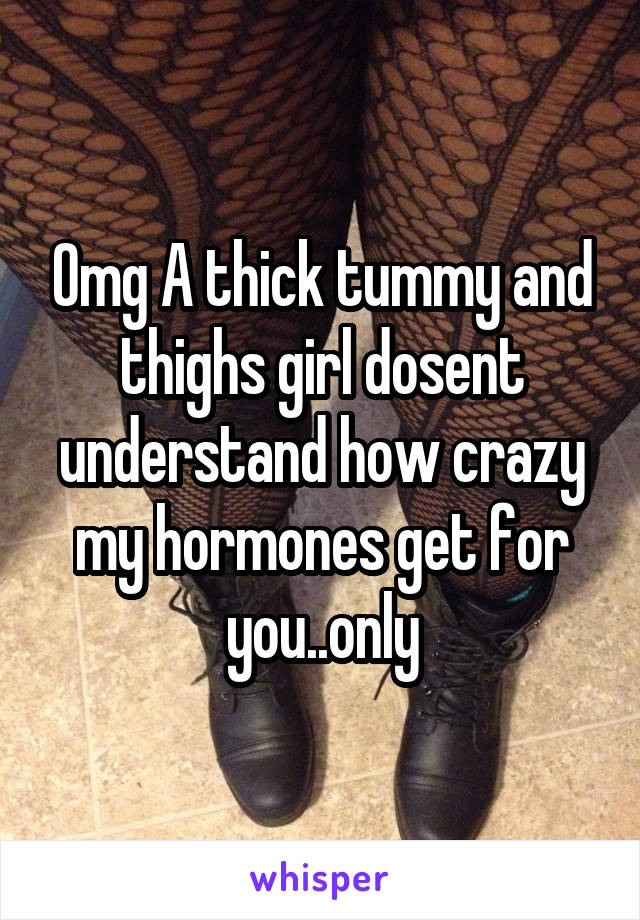 Omg A thick tummy and thighs girl dosent understand how crazy my hormones get for you..only