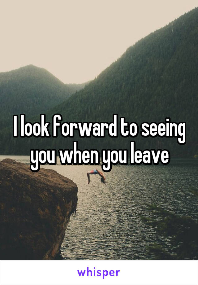 I look forward to seeing you when you leave