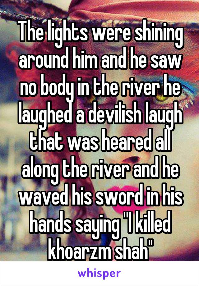 The lights were shining around him and he saw no body in the river he laughed a devilish laugh that was heared all along the river and he waved his sword in his hands saying "I killed khoarzm shah"