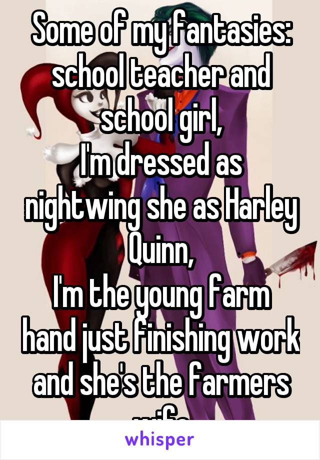 Some of my fantasies: school teacher and school girl,
I'm dressed as nightwing she as Harley Quinn,
I'm the young farm hand just finishing work and she's the farmers wife