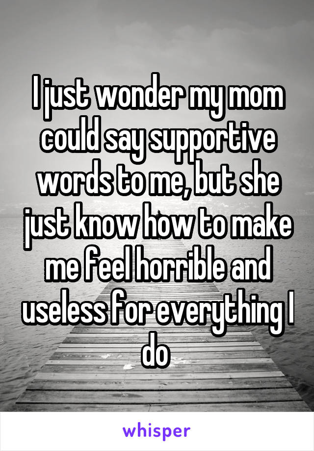I just wonder my mom could say supportive words to me, but she just know how to make me feel horrible and useless for everything I do 