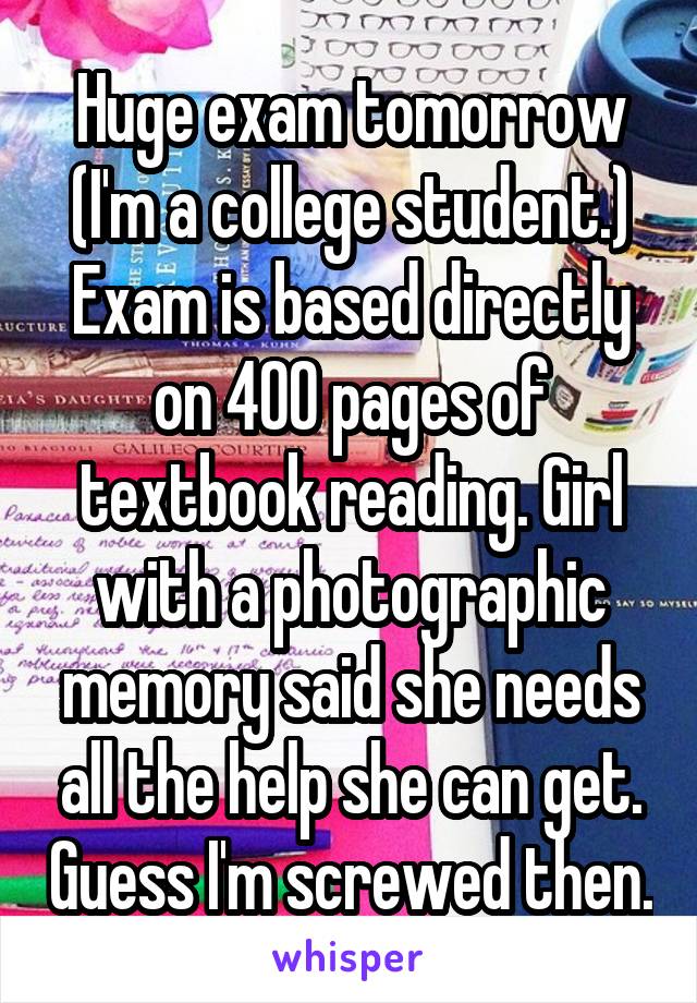 Huge exam tomorrow (I'm a college student.) Exam is based directly on 400 pages of textbook reading. Girl with a photographic memory said she needs all the help she can get. Guess I'm screwed then.