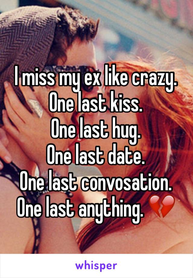 I miss my ex like crazy. One last kiss. 
One last hug. 
One last date. 
One last convosation. 
One last anything. 💔