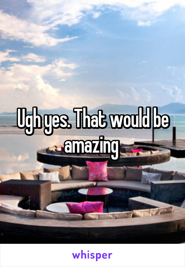 Ugh yes. That would be amazing 