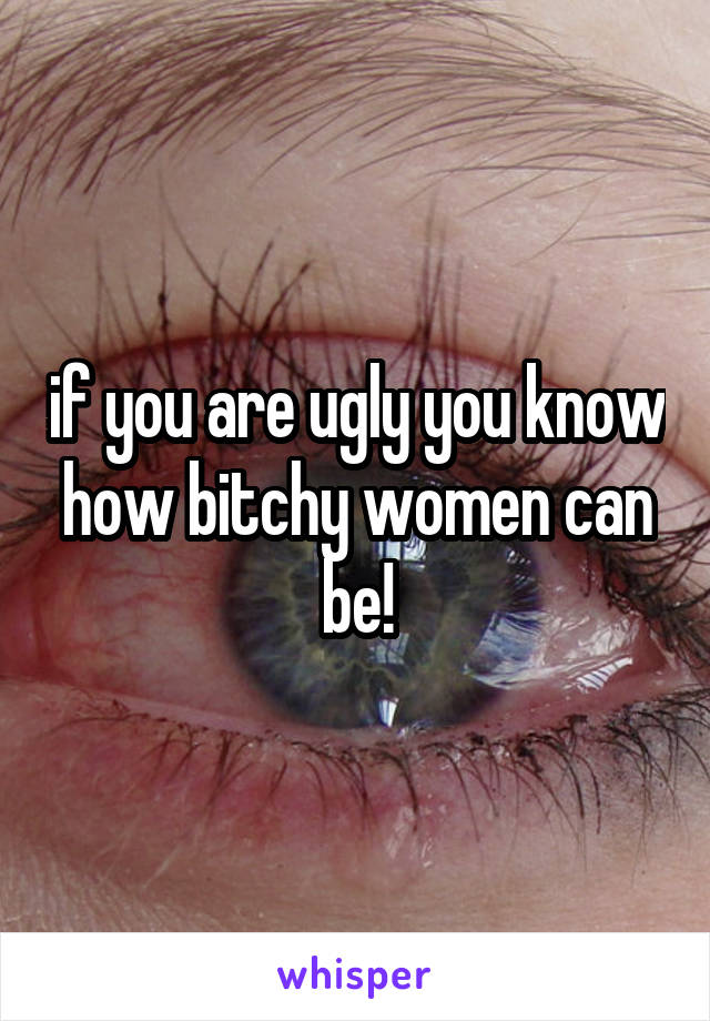 if you are ugly you know how bitchy women can be!