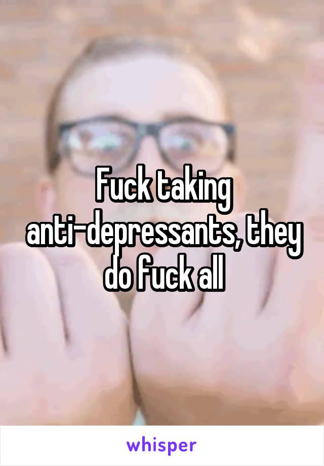 Fuck taking anti-depressants, they do fuck all