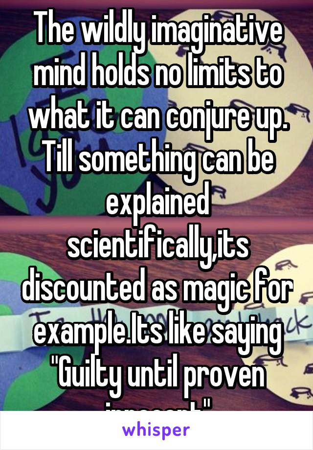 The wildly imaginative mind holds no limits to what it can conjure up. Till something can be explained scientifically,its discounted as magic for example.Its like saying "Guilty until proven innocent"