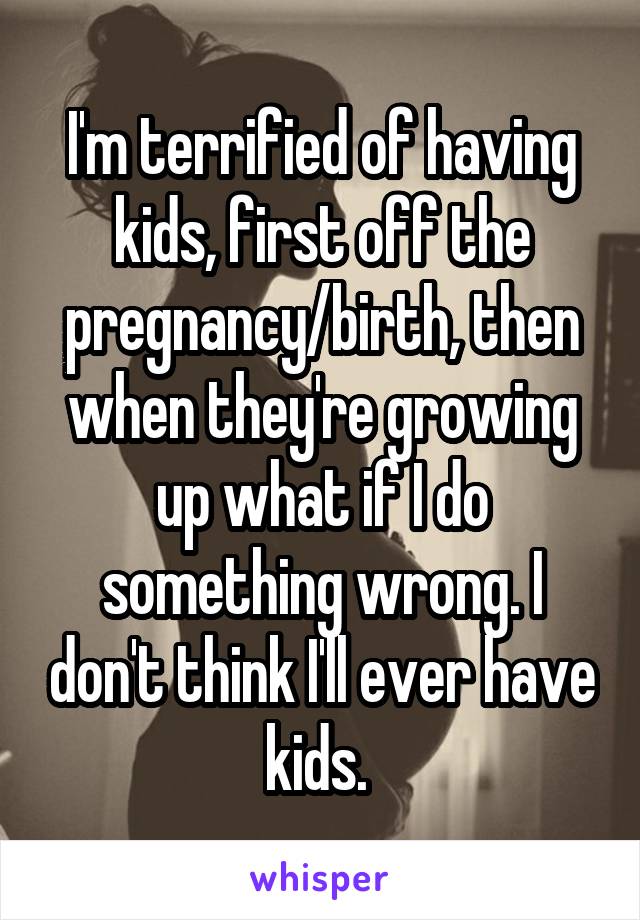 I'm terrified of having kids, first off the pregnancy/birth, then when they're growing up what if I do something wrong. I don't think I'll ever have kids. 