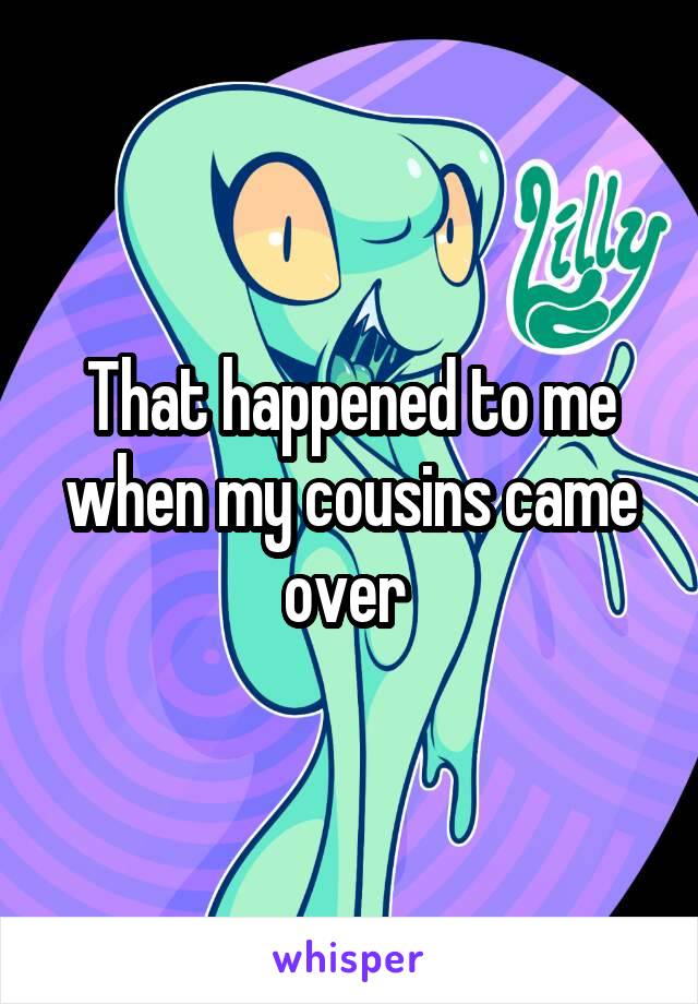 That happened to me when my cousins came over 