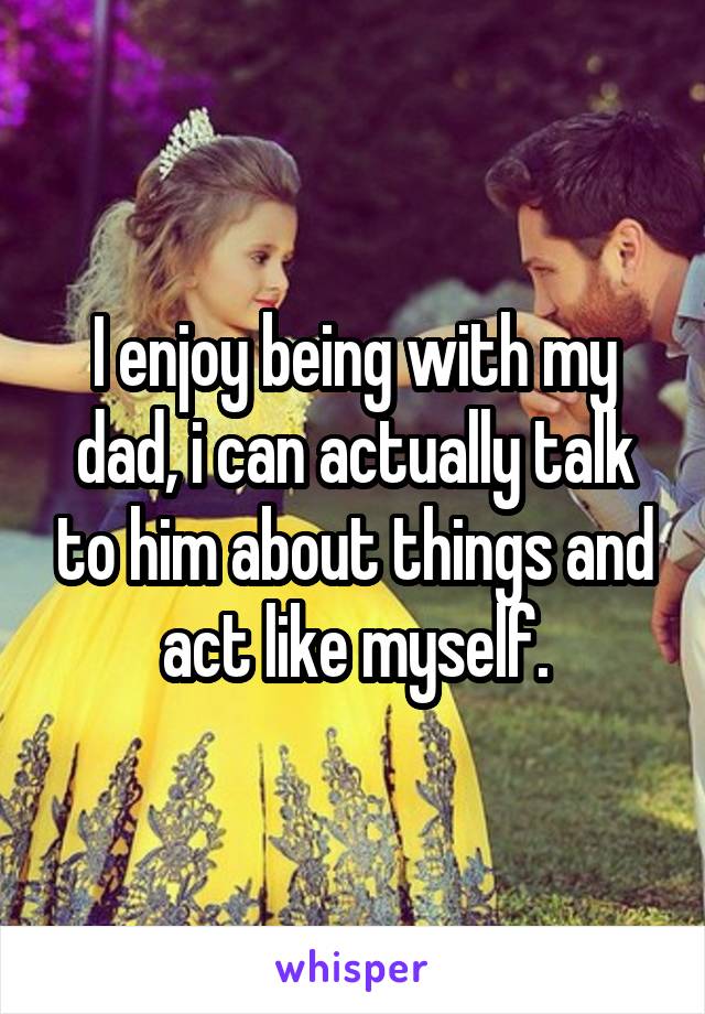 I enjoy being with my dad, i can actually talk to him about things and act like myself.