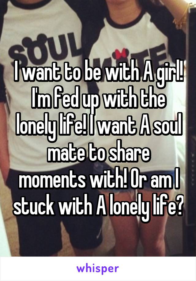 I want to be with A girl! I'm fed up with the lonely life! I want A soul mate to share moments with! Or am I stuck with A lonely life?