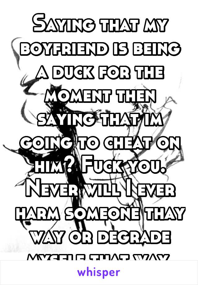 Saying that my boyfriend is being a duck for the moment then saying that im going to cheat on him? Fuck you. Never will I ever harm someone thay way or degrade myself that way.