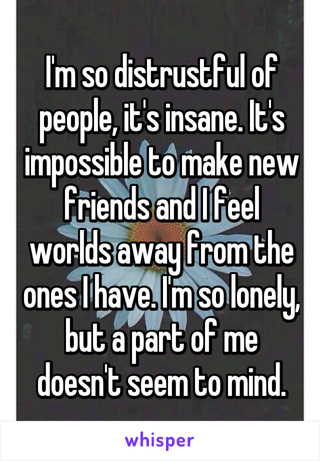 I'm so distrustful of people, it's insane. It's impossible to make new friends and I feel worlds away from the ones I have. I'm so lonely, but a part of me doesn't seem to mind.