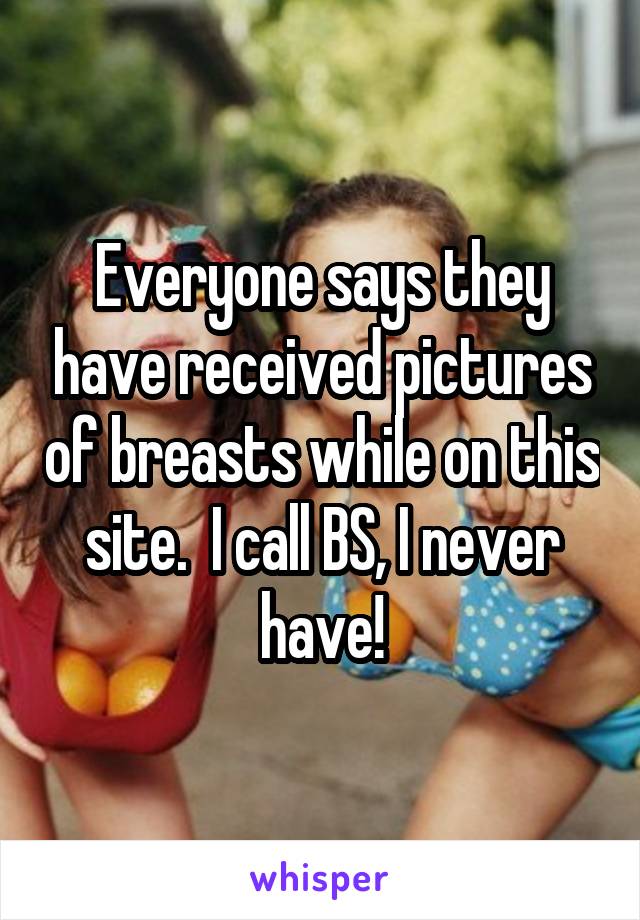 Everyone says they have received pictures of breasts while on this site.  I call BS, I never have!