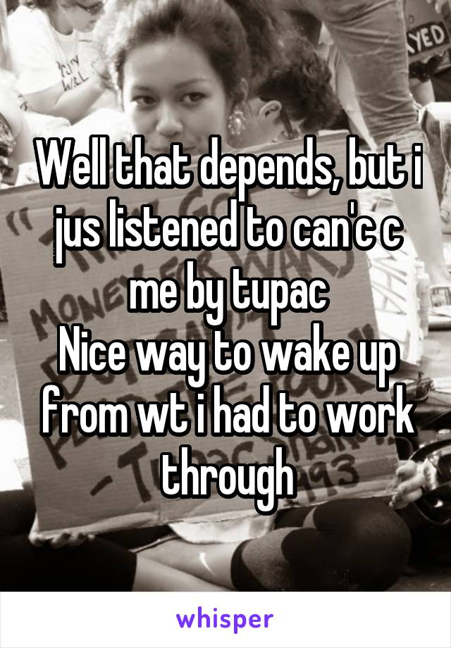 Well that depends, but i jus listened to can'c c me by tupac
Nice way to wake up from wt i had to work through