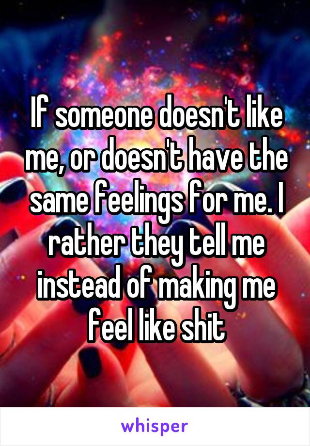 If someone doesn't like me, or doesn't have the same feelings for me. I rather they tell me instead of making me feel like shit