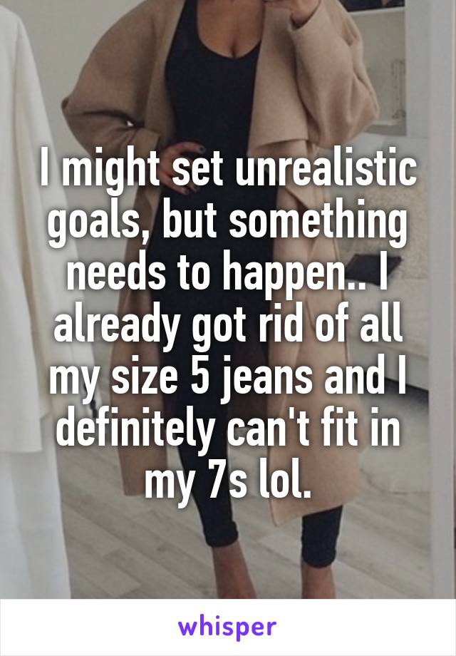 I might set unrealistic goals, but something needs to happen.. I already got rid of all my size 5 jeans and I definitely can't fit in my 7s lol.