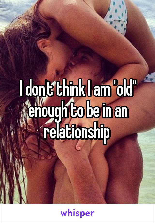 I don't think I am "old" enough to be in an relationship 