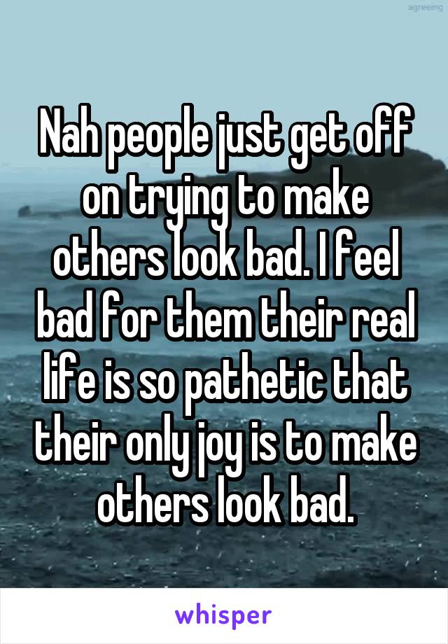 Nah people just get off on trying to make others look bad. I feel bad for them their real life is so pathetic that their only joy is to make others look bad.