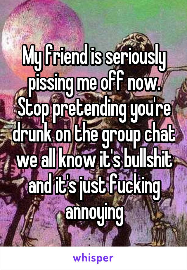 My friend is seriously pissing me off now. Stop pretending you're drunk on the group chat we all know it's bullshit and it's just fucking annoying