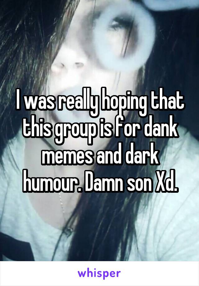I was really hoping that this group is for dank memes and dark humour. Damn son Xd.