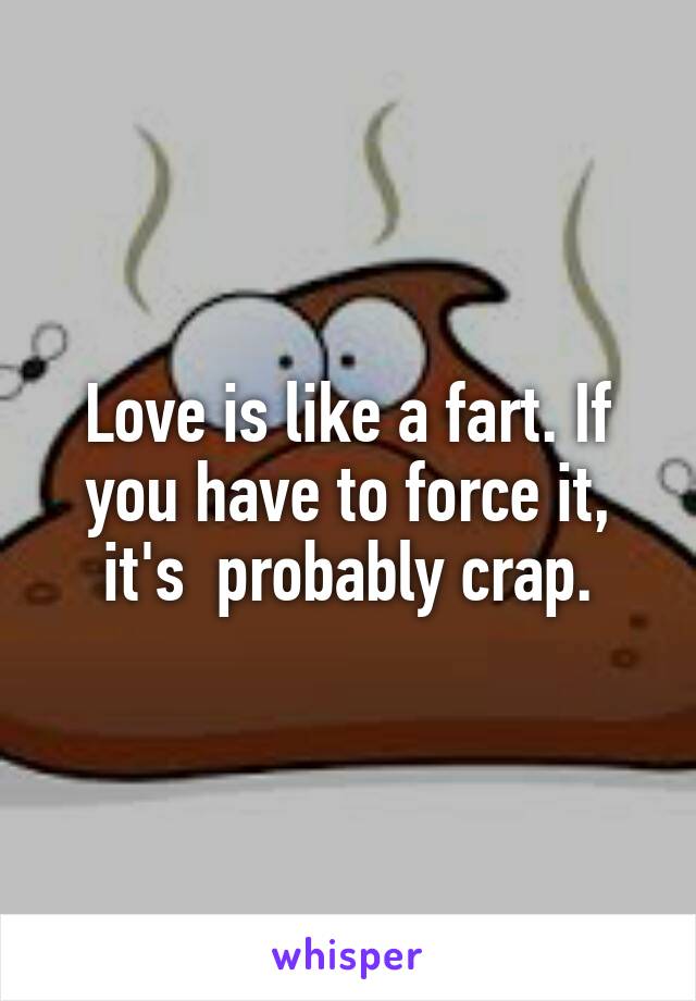 Love is like a fart. If you have to force it, it's  probably crap.