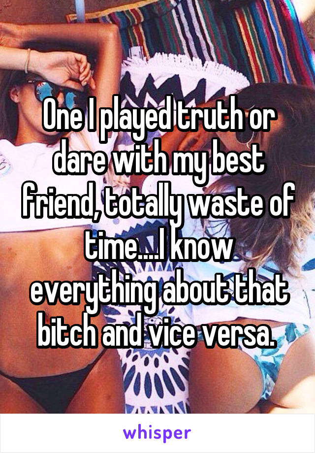 One I played truth or dare with my best friend, totally waste of time....I know everything about that bitch and vice versa. 