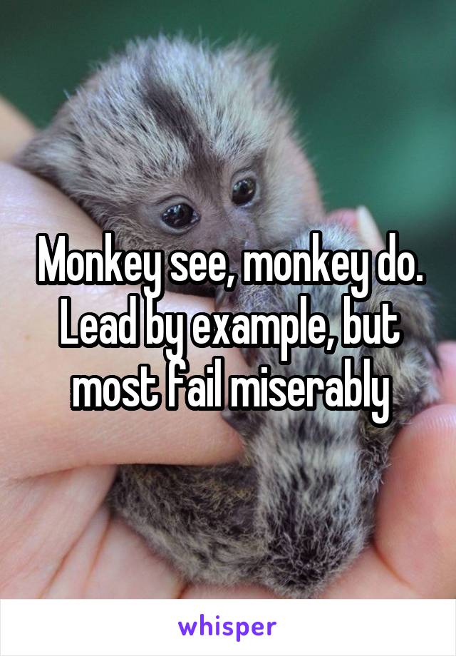 Monkey see, monkey do. Lead by example, but most fail miserably