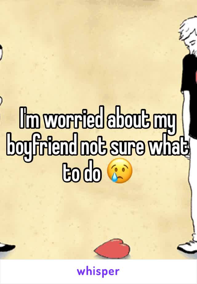 I'm worried about my boyfriend not sure what to do 😢